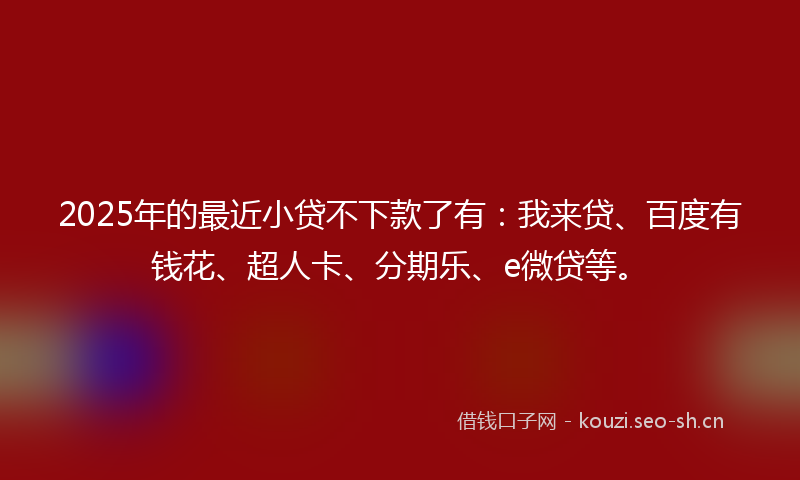 2025年的最近小贷不下款了有：我来贷、百度有钱花、超人卡、分期乐、e微贷等。
