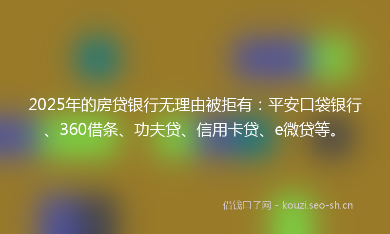 2025年的房贷银行无理由被拒有：平安口袋银行、360借条、功夫贷、信用卡贷、e微贷等。