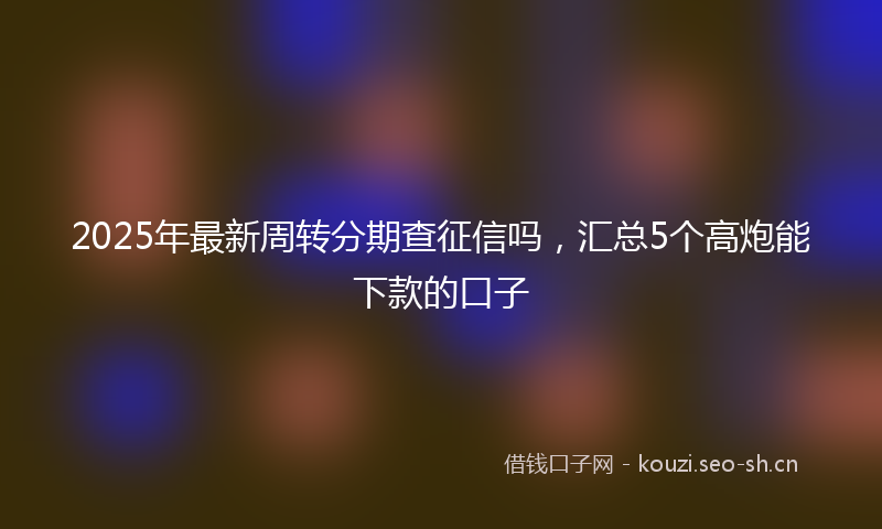2025年最新周转分期查征信吗，汇总5个高炮能下款的口子