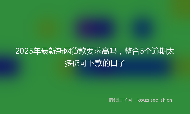 2025年最新新网贷款要求高吗，整合5个逾期太多仍可下款的口子