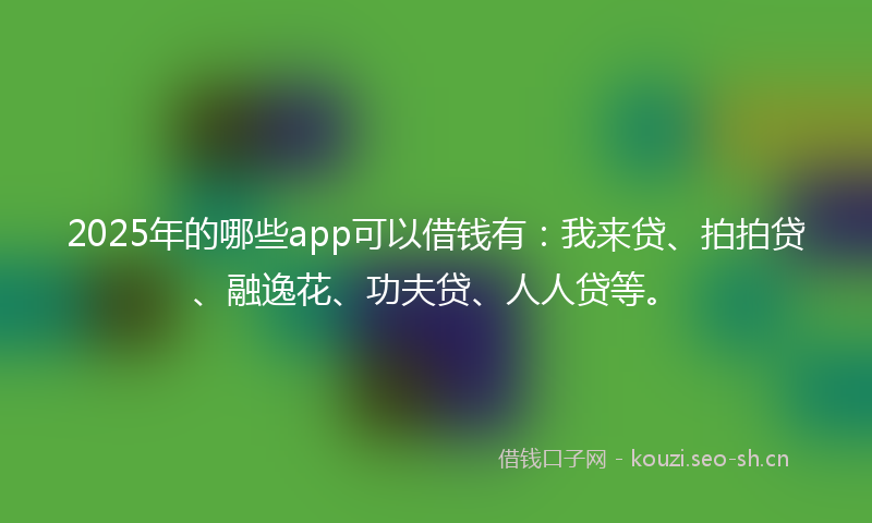 2025年的哪些app可以借钱有：我来贷、拍拍贷、融逸花、功夫贷、人人贷等。