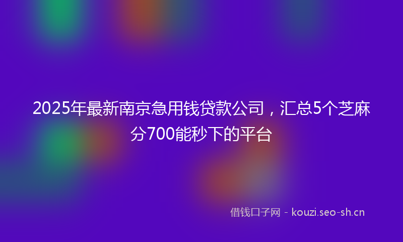 2025年最新南京急用钱贷款公司，汇总5个芝麻分700能秒下的平台