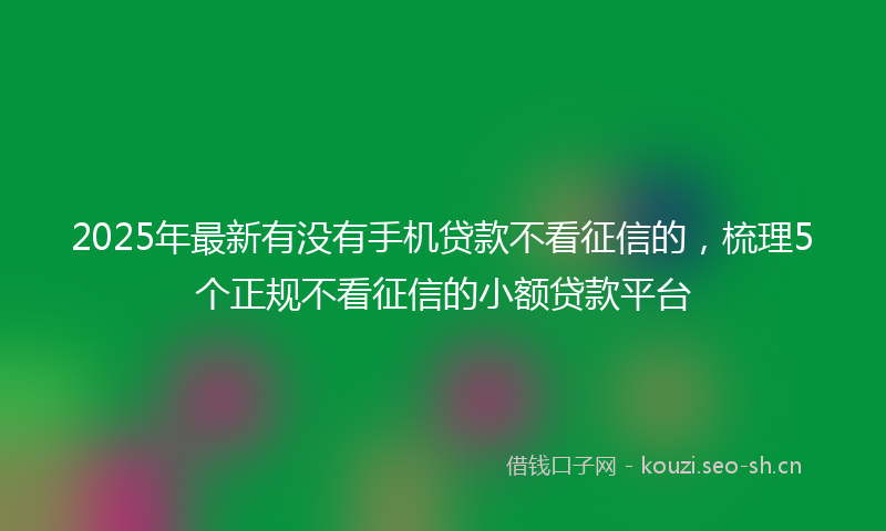 2025年最新有没有手机贷款不看征信的，梳理5个正规不看征信的小额贷款平台