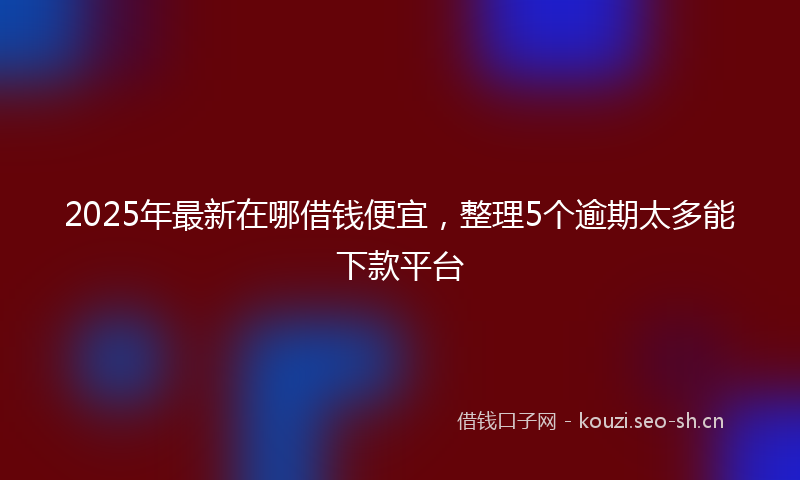 2025年最新在哪借钱便宜，整理5个逾期太多能下款平台