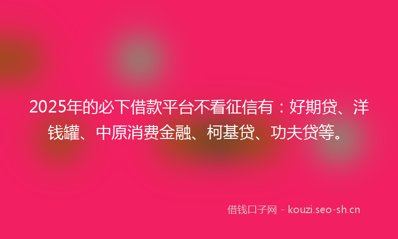 2025年的必下借款平台不看征信有：好期贷、洋钱罐、中原消费金融、柯基贷、功夫贷等。