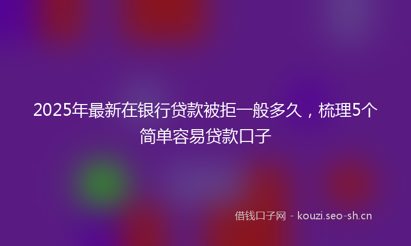 2025年最新在银行贷款被拒一般多久，梳理5个简单容易贷款口子