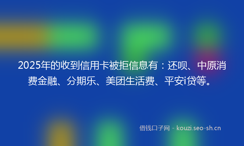 2025年的收到信用卡被拒信息有：还呗、中原消费金融、分期乐、美团生活费、平安i贷等。