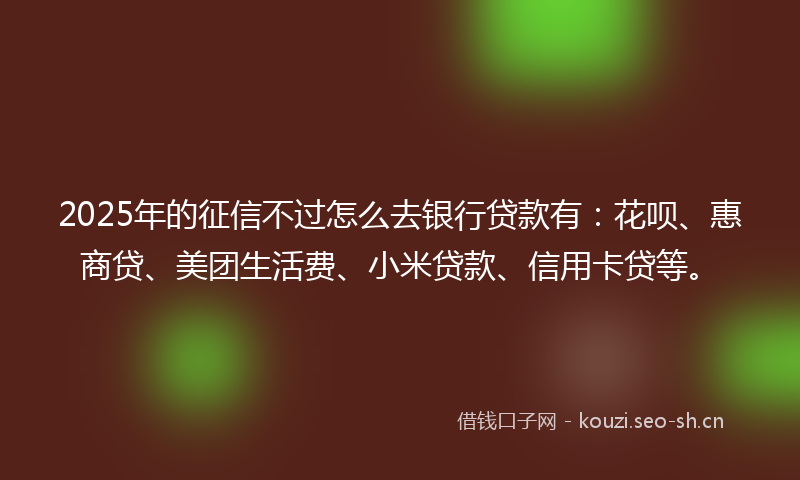 2025年的征信不过怎么去银行贷款有：花呗、惠商贷、美团生活费、小米贷款、信用卡贷等。