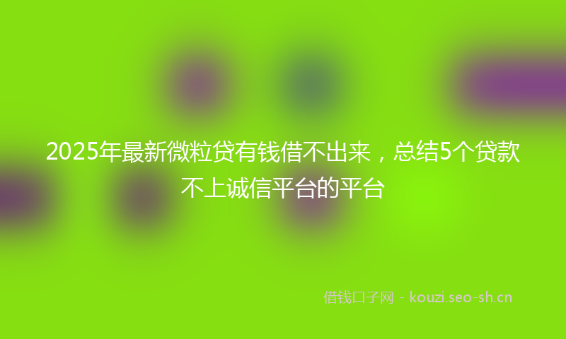 2025年最新微粒贷有钱借不出来，总结5个贷款不上诚信平台的平台