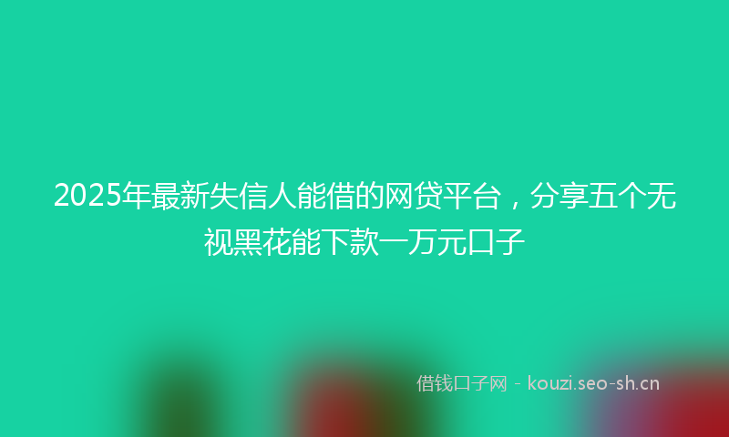 2025年最新失信人能借的网贷平台，分享五个无视黑花能下款一万元口子