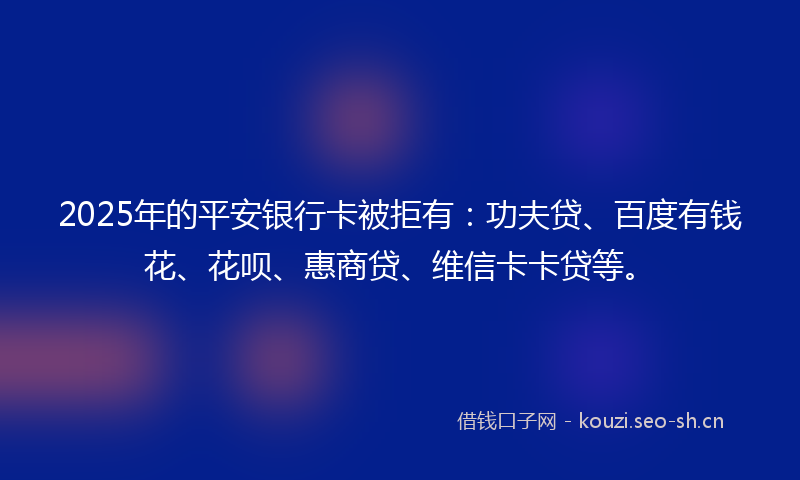 2025年的平安银行卡被拒有：功夫贷、百度有钱花、花呗、惠商贷、维信卡卡贷等。