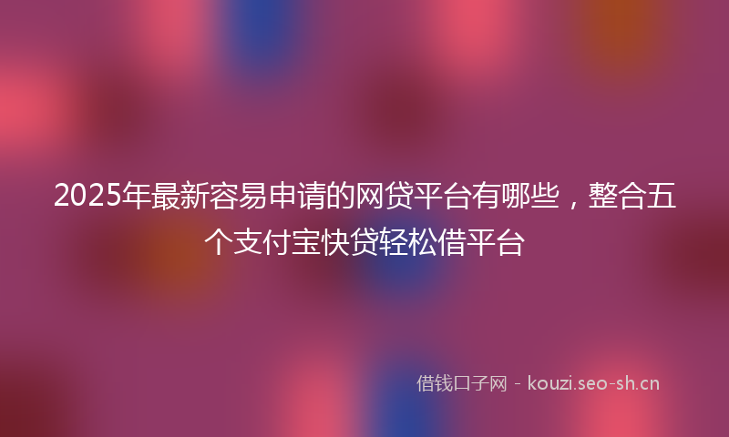 2025年最新容易申请的网贷平台有哪些，整合五个支付宝快贷轻松借平台