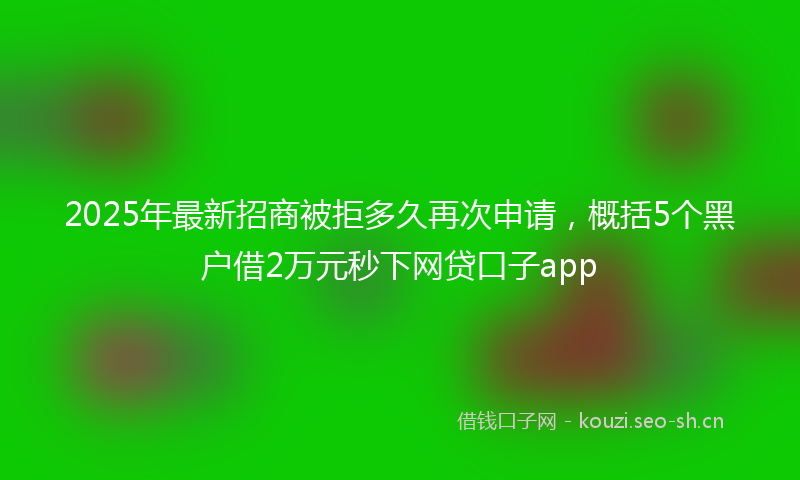 2025年最新招商被拒多久再次申请，概括5个黑户借2万元秒下网贷口子app