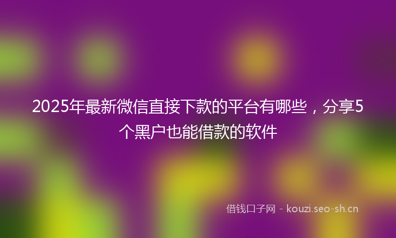 2025年最新微信直接下款的平台有哪些，分享5个黑户也能借款的软件