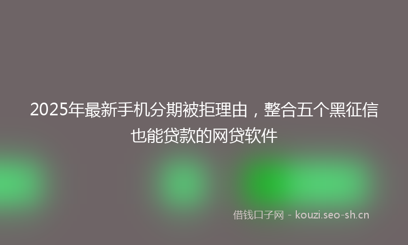 2025年最新手机分期被拒理由，整合五个黑征信也能贷款的网贷软件