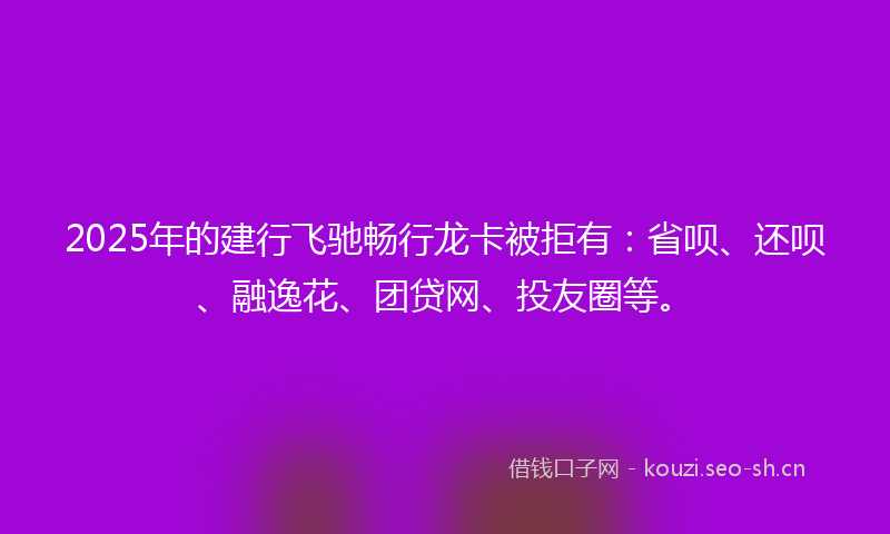 2025年的建行飞驰畅行龙卡被拒有：省呗、还呗、融逸花、团贷网、投友圈等。