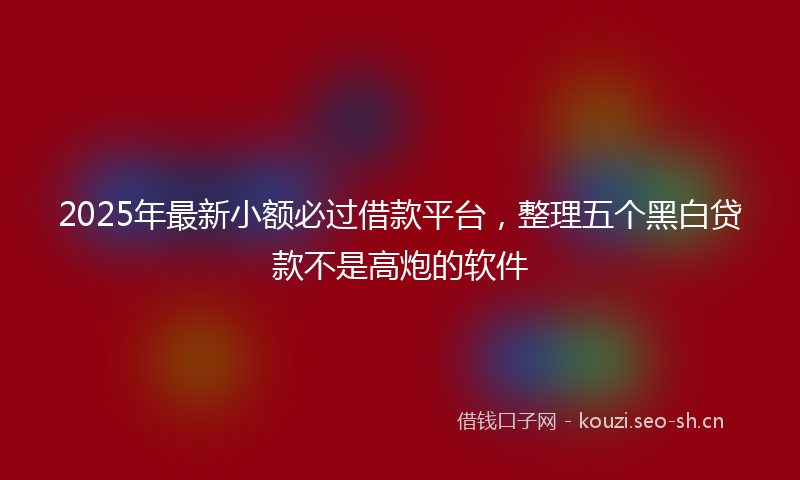 2025年最新小额必过借款平台，整理五个黑白贷款不是高炮的软件