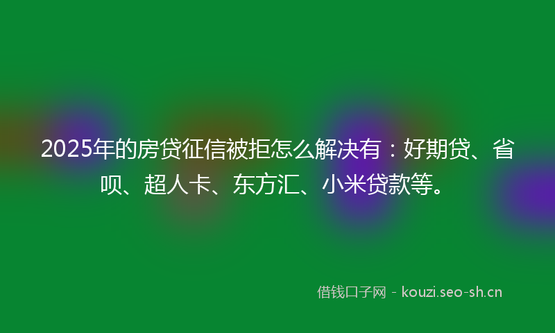 2025年的房贷征信被拒怎么解决有：好期贷、省呗、超人卡、东方汇、小米贷款等。