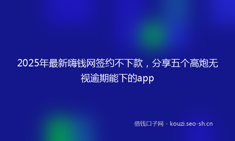 2025年最新嗨钱网签约不下款,分享五个高炮无视逾期能下的app