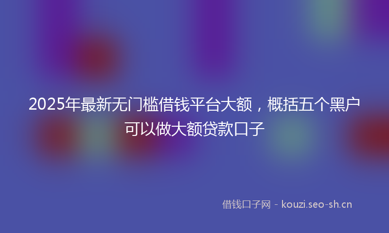 2025年最新无门槛借钱平台大额，概括五个黑户可以做大额贷款口子