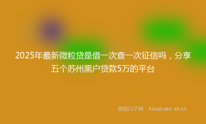 2025年最新微粒贷是借一次查一次征信吗，分享五个苏州黑户贷款5万的平台