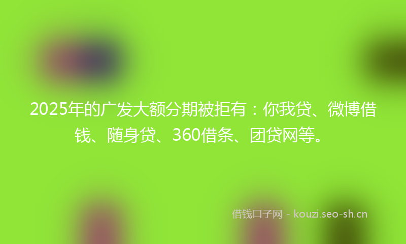 2025年的广发大额分期被拒有：你我贷、微博借钱、随身贷、360借条、团贷网等。