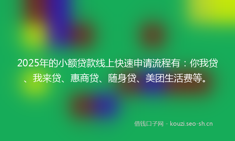 2025年的小额贷款线上快速申请流程有：你我贷、我来贷、惠商贷、随身贷、美团生活费等。