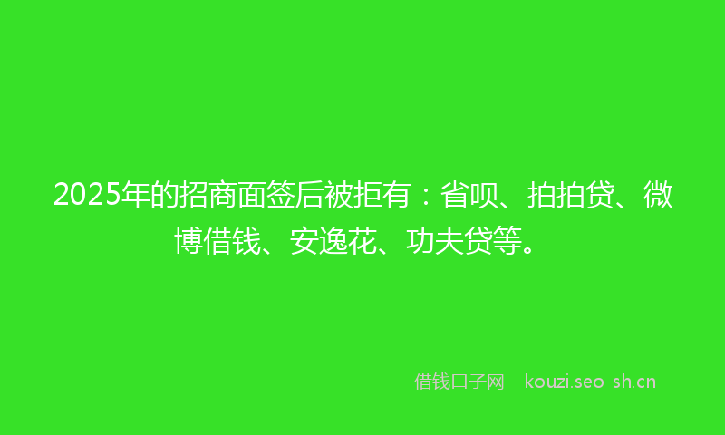 2025年的招商面签后被拒有：省呗、拍拍贷、微博借钱、安逸花、功夫贷等。