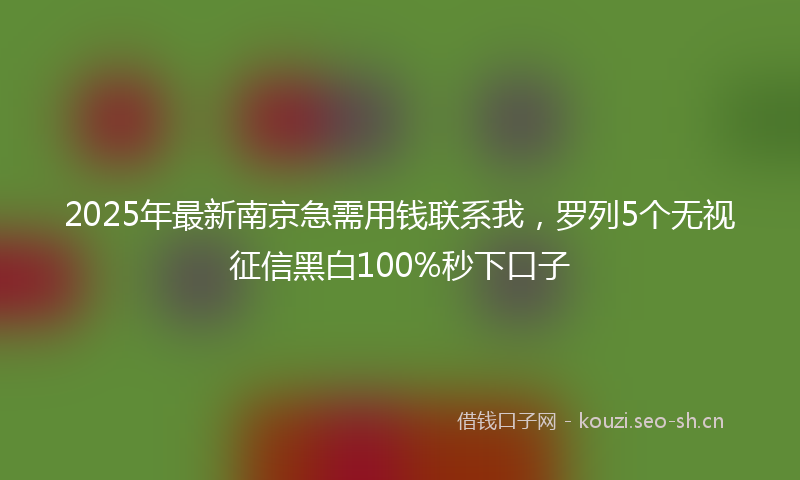 2025年最新南京急需用钱联系我,罗列5个无视征信黑白100%秒下口子