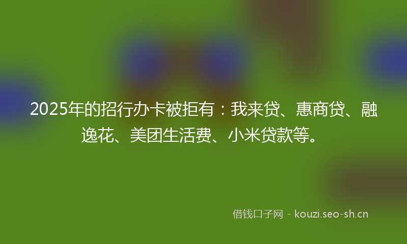 2025年的招行办卡被拒有：我来贷、惠商贷、融逸花、美团生活费、小米贷款等。
