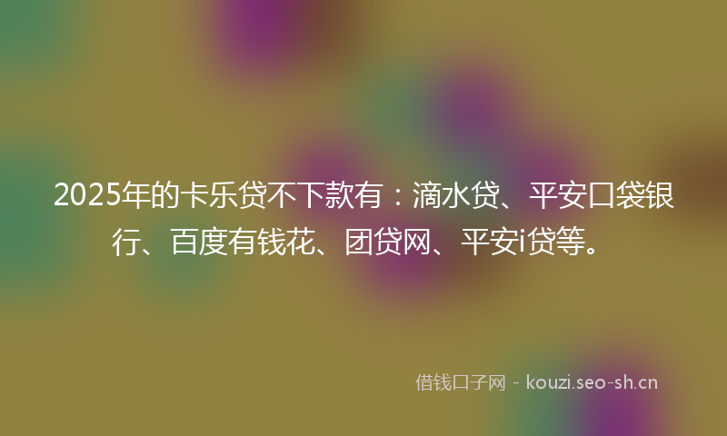 2025年的卡乐贷不下款有：滴水贷、平安口袋银行、百度有钱花、团贷网、平安i贷等。
