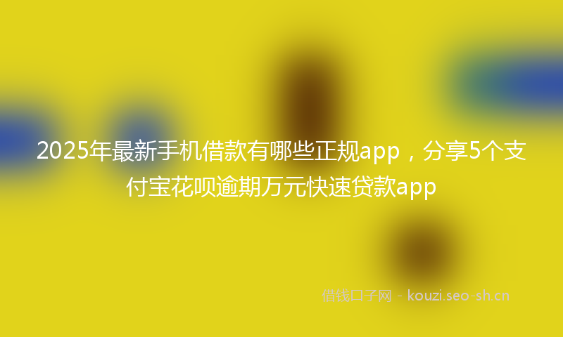 2025年最新手机借款有哪些正规app，分享5个支付宝花呗逾期万元快速贷款app