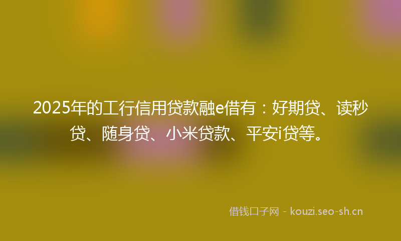2025年的工行信用贷款融e借有：好期贷、读秒贷、随身贷、小米贷款、平安i贷等。