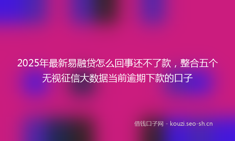 2025年最新易融贷怎么回事还不了款，整合五个无视征信大数据当前逾期下款的口子