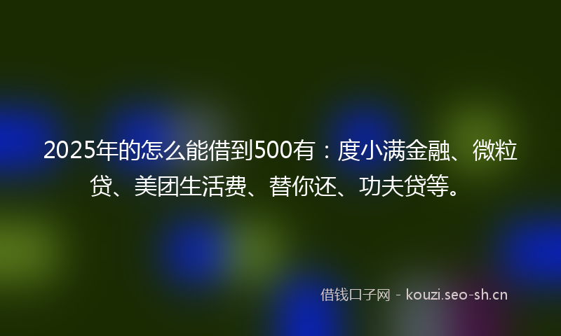 2025年的怎么能借到500有：度小满金融、微粒贷、美团生活费、替你还、功夫贷等。