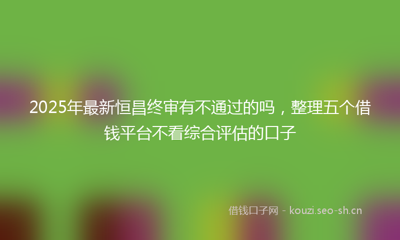 2025年最新恒昌终审有不通过的吗，整理五个借钱平台不看综合评估的口子