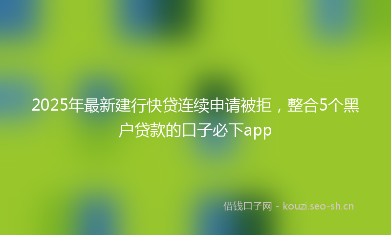 2025年最新建行快贷连续申请被拒，整合5个黑户贷款的口子必下app