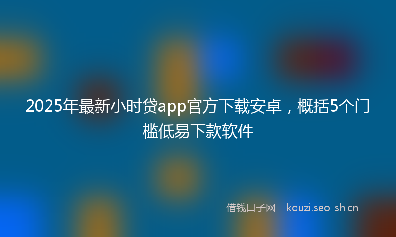 2025年最新小时贷app官方下载安卓，概括5个门槛低易下款软件