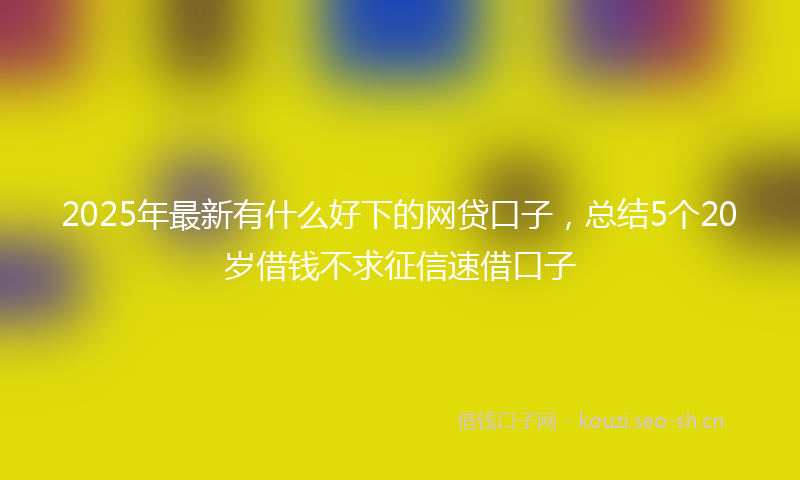 2025年最新有什么好下的网贷口子，总结5个20岁借钱不求征信速借口子
