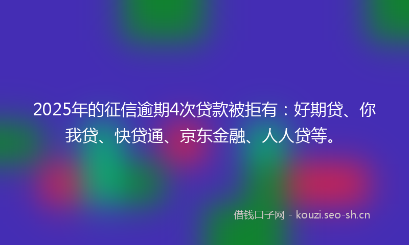 2025年的征信逾期4次贷款被拒有：好期贷、你我贷、快贷通、京东金融、人人贷等。