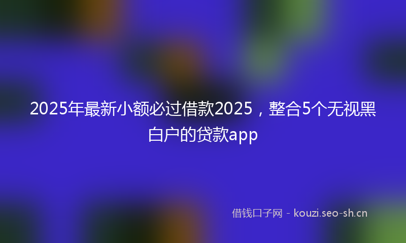 2025年最新小额必过借款2025，整合5个无视黑白户的贷款app