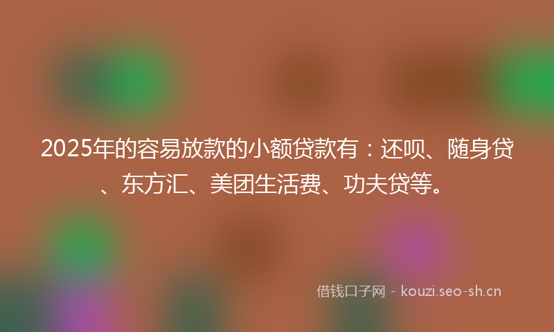 2025年的容易放款的小额贷款有：还呗、随身贷、东方汇、美团生活费、功夫贷等。