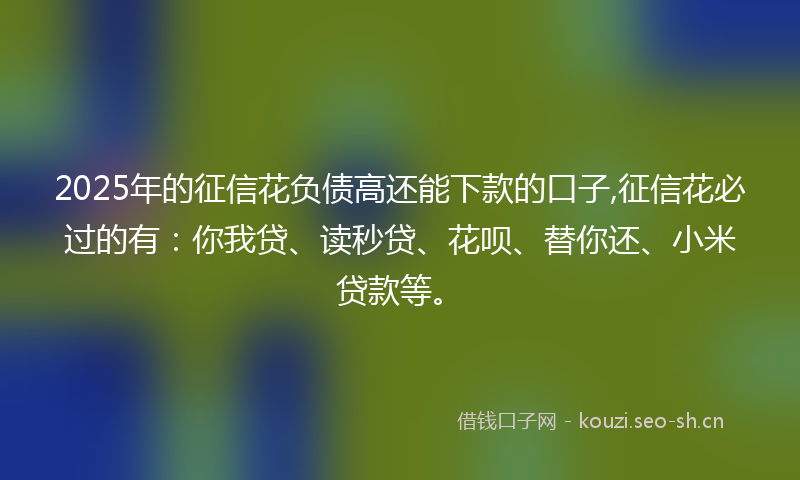 2025年的征信花负债高还能下款的口子,征信花必过的有：你我贷、读秒贷、花呗、替你还、小米贷款等。