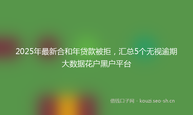 2025年最新合和年贷款被拒，汇总5个无视逾期大数据花户黑户平台