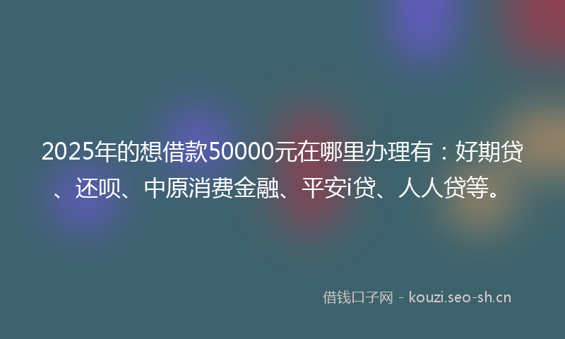 2025年的想借款50000元在哪里办理有：好期贷、还呗、中原消费金融、平安i贷、人人贷等。