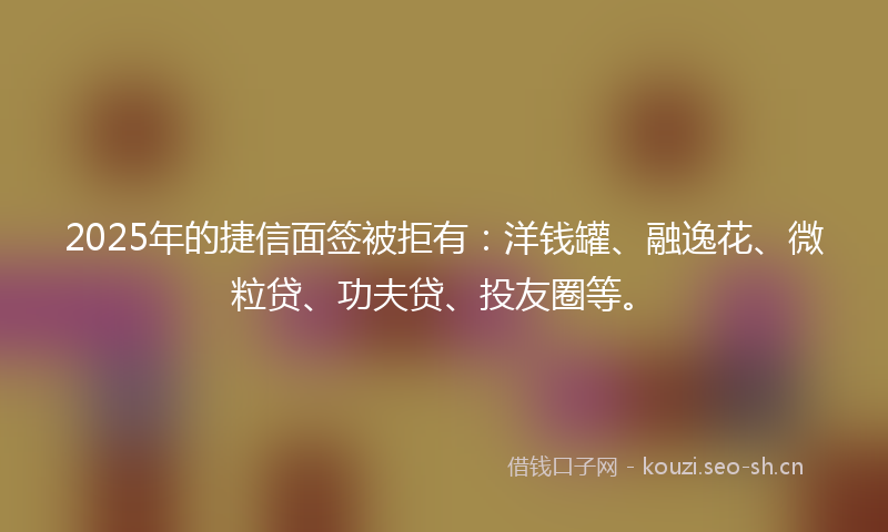 2025年的捷信面签被拒有：洋钱罐、融逸花、微粒贷、功夫贷、投友圈等。