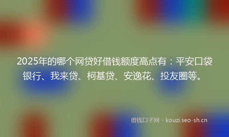 2025年的哪个网贷好借钱额度高点有：平安口袋银行、我来贷、柯基贷、安逸花、投友圈等。