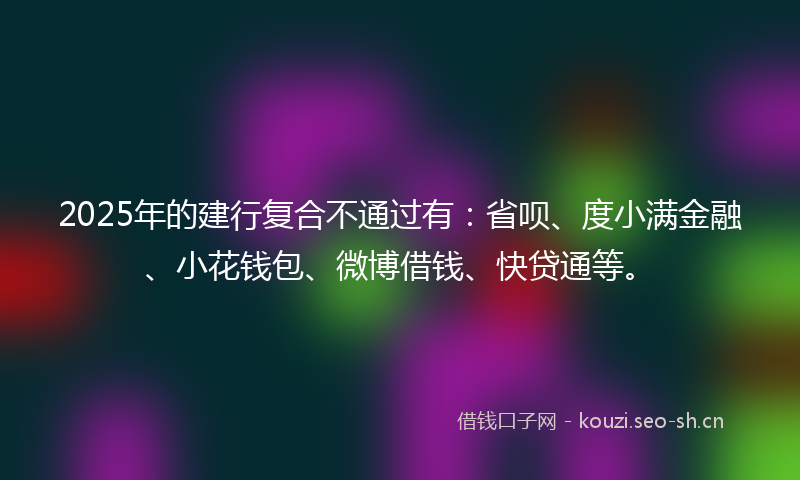 2025年的建行复合不通过有：省呗、度小满金融、小花钱包、微博借钱、快贷通等。