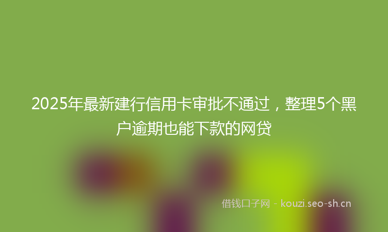 2025年最新建行信用卡审批不通过，整理5个黑户逾期也能下款的网贷
