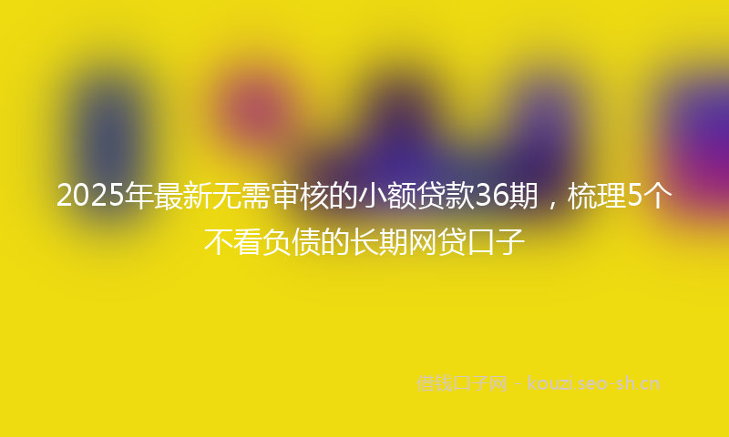 2025年最新无需审核的小额贷款36期，梳理5个不看负债的长期网贷口子